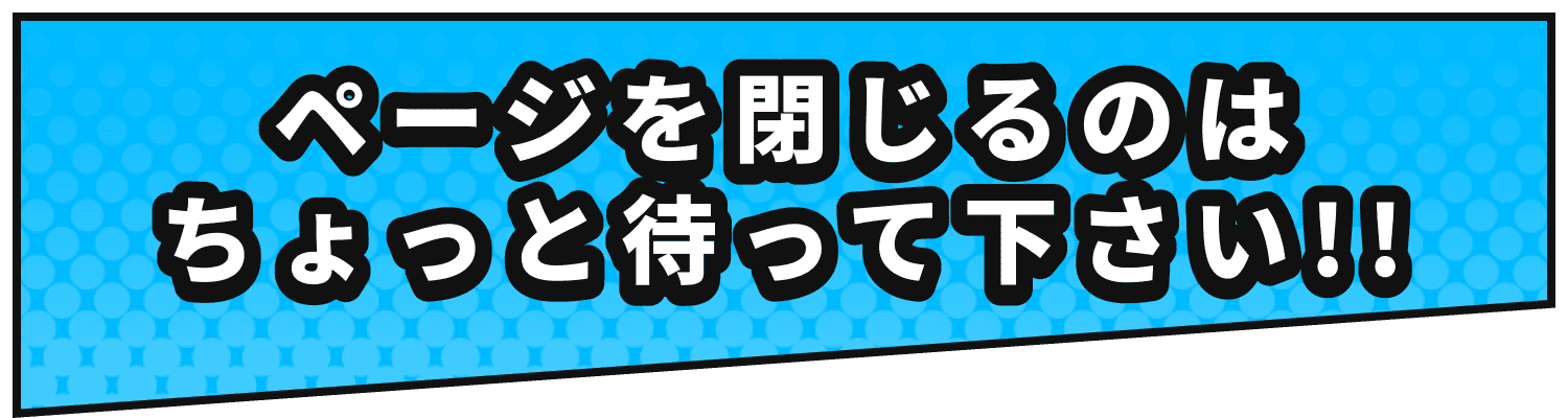 ページを閉じるのはちょっと待って下さい!!